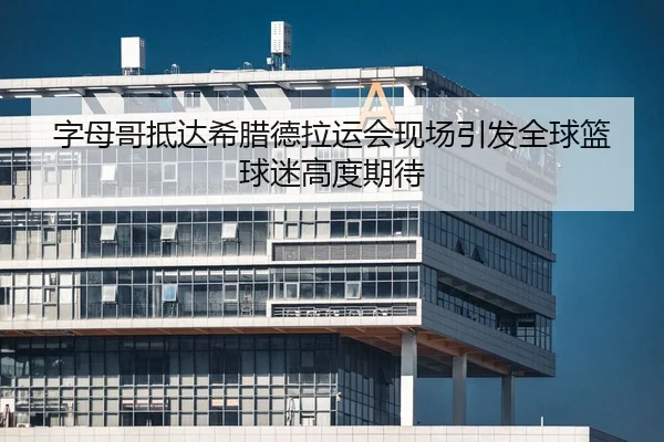 字母哥抵达希腊德拉运会现场引发全球篮球迷高度期待